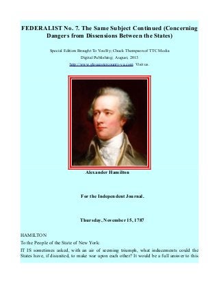 FEDERALIST No. 7. The Same Subject Continued (Concerning
Dangers from Dissensions Between the States)
Special Edition Brought To You By; Chuck Thompson of TTC Media
Digital Publishing; August, 2013
http://www.gloucestercounty-va.com Visit us.
Alexander Hamilton
For the Independent Journal.
Thursday, November 15, 1787
HAMILTON
To the People of the State of New York:
IT IS sometimes asked, with an air of seeming triumph, what inducements could the
States have, if disunited, to make war upon each other? It would be a full answer to this
 