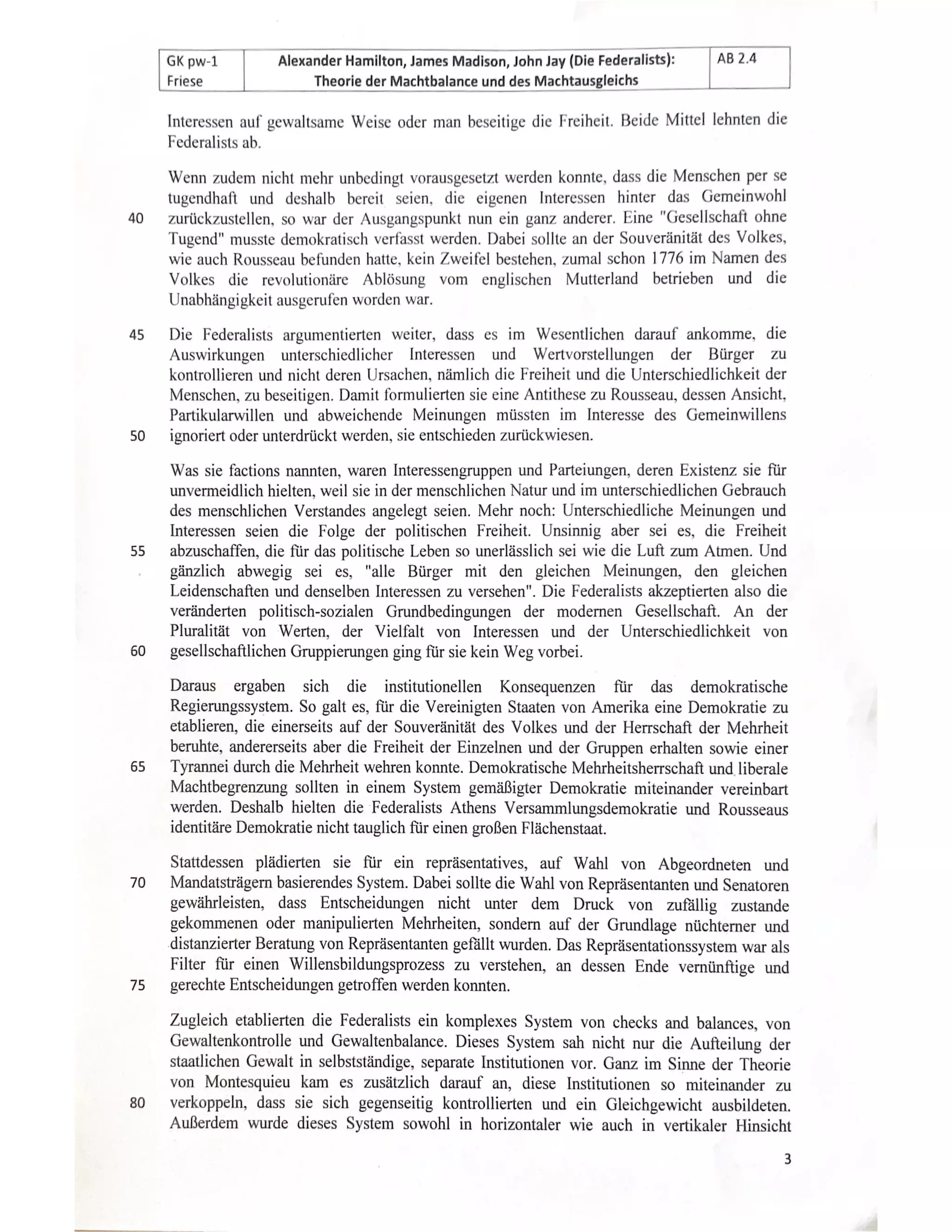 AB 2.4
Alexander Hamilton, James Madison, John Jay (Die Federalists):
GK pw-1
Friese Theorie der Machtbalance und des Machtausgleichs
Interessen auf gewaltsame Weise oder man beseitige die Freiheit. Beide Mittel lehnten die
Federalists ab.
Wenn zudem nicht mchr unbedingt vorausgesetzt werden konnte, dass die Menschen per se
agendhaft und deshalb bereit seien, die eigenen Interessen hinter das Gemeinwohl
zurückzustellen, so war der Ausgangspunkt nun ein ganz anderer. Eine "Gesellschaft ohn
40
Tugend" musste demokratisch verfasst werden. Dabei sollte an der Souveränität des Volkes
vie auch Rousseau befunden hatte, kein Zweifel bestehen, zumal schon 1776 im Namen des
Volkes die revolutionäreAblösung vom englischen Mutterland betrieben und die
Unabhängigkeit ausgerufen worden war.
45 Die Federalists argumentierten weiter, dass es im Wesentlichen darauf ankomme, die
Auswirkungen unterschiedlicherInteressen und Wertvorstellungender Bürger zu
kontrollieren und nicht deren Ursachen, nämlich die Freiheit und die Unterschiedlichkeit der
Menschen, zu beseitigen. Damit formulierten sie eine Antithese zu Rousseau, dessen Ansicht,
Partikularwillen und abweichende Meinungen müssten im Interesse des Gemeinwillens
ignoriert oder unterdrückt werden, sie entschieden zurückwiesen.
50
Was sie factions nannten, waren Interessengruppen und Parteiungen, deren Existenz sie für
nvermeidlich hielten, weil sie in der menschlichen Natur und im unterschiedlichen Gebrauch
des menschlichen Verstandes angelegt seien. Mehr noch: Unterschiedliche Meinungen und
Interessen seien die Folge der politischen Freiheit. Unsinnig aber sei es, die Freiheit
55 abzuschaffen, die für das politische Leben so unerlässlich sei wie die Luft zum Atmen. Und
gänzlich abwegig seies, "alle Bürger mit den gleichen Meinungen, den gleichen
Leidenschaften und denselben Interessen zu versehen". Die Federalists akzeptierten also die
veränderten politisch-sozialen Grundbedingungen der modernen Gesellschaft. An der
Pluralität von Werten, der Vielfalt von Interessen und der Unterschiedlichkeit von
60 gesellschaftlichen Gruppierungen ging für sie kein Weg vorbei.
Darausergabensichdie institutionellen Konsequenzen fr das demokratische
Regierungssystem. So galt es, für die Vereinigten Staaten von Amerika eine Demokratie zu
etablieren, die einerseits auf der Souveränität des Volkes und der Herrschaft der Mehrheit
beruhte, andererseits aber die Freiheit der Einzelnen und der Gruppen erhalten sowie einer
65 Tyrannei durch die Mehrheit wehren konnte. Demokratische Mehrheitsherrschaft und liberale
Machtbegrenzung sollten in einem System gemäßigter Demokratie miteinander vereinbart
werden. Deshalb hielten die Federalists Athens Versammlungsdemokratie und Rousseaus
identitäre Demokratie nichttauglich für einen großen Flächenstaat.
Stattdessen plädierten sie für ein repräsentatives, auf Wahl von Abgeordneten und
70Mandatsträgern basierendes System. Dabei sollte die Wahl von Repräsentanten und Senatoren
gewährleisten, dass Entscheidungen nicht unter dem Druck von zufällig zustande
gekommenen oder manipulierten Mehrheiten, sonderm auf der Grundlage nüchterner und
distanzierter Beratung von Repräsentanten gefällt wurden. Das Repräsentationssystem war als
Filter für einen Willensbildungsprozess zu verstehen, an dessen Ende vernünftige und
gerechte Entscheidungen getroffen werden konnten.
75
Zugleich etablierten die Federalists ein komplexes System von checks and balances, von
Gewaltenkontrolle und Gewaltenbalance. Dieses System sah nicht nur die Aufteilung der
staatlichen Gewalt in selbstständige, separate Institutionen vor. Ganz im Sinne der Theorie
von Montesquieu kam es zusätzlich darauf an, diese Institutionen so miteinander zu
verkoppeln, dass sie sich gegenseitig kontrollierten und ein Gleichgewicht ausbildeten.
80
Außerdem wurde dieses System sowohl in horizontaler wie auch in vertikaler Hinsicht
 