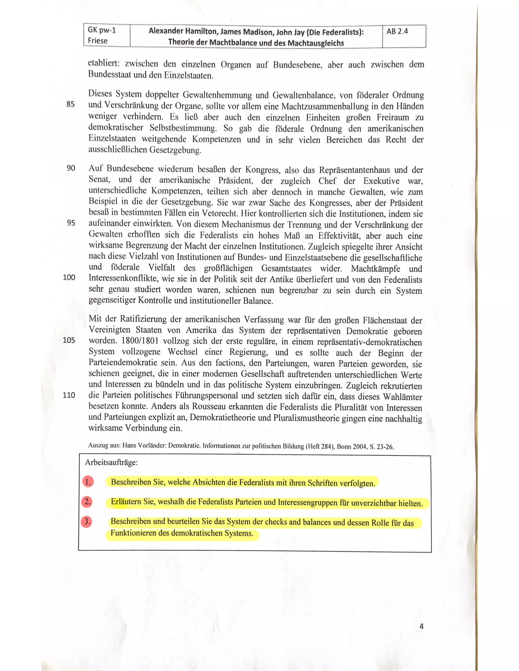 AB 2.4
GK pw-1 Alexander Hamilton, James Madison, John Jay (Die Federalists):
Friese Theorie der Machtbalance und des Machtausgleichs
etabliert: zwischen den einzelnen Organen auf Bundesebene, aber auch zwischen dem
Bundesstaat und den Einzelstaaten.
Dieses System doppelter Gewaltenhemmung und Gewaltenbalance, von föderaler Ordnung
und Verschränkung der Organe, sollte vor allem eine Machtzusammenballung in den Händen
o
weniger verhindern. Es ließ aber auch den einzelnen Einheiten großen Freiraum zu
demokratischer Selbstbestimmung. So gab die föderale Ordnung den amerikanischen
Einzelstaaten weitgehende Kompetenzen und in sehr vielen Bereichen das Recht der
chließlichen Gesetzgebung.
U
Auf Bundesebene wiederum besaßen der Kongress, also das Repräsentantenhaus und der
Senat, und der amerikanischePräsident, der zugleich Chef der Exekutive war,
schiedliche Kompetenzen, teilten sich aber dennoch in manche Gewalten, wie
Beispiel in die der Gese
setzgebung, Sie war Sache des Kongresses, aber der Präsident
besaß in bestimmten Fällen ein Vetorecht. Hier kontrollierten sich die Institutionen, indem sie
aufeinander einwirkten. Von diesem Mechanismus der Trennung und der Verschränkung der
Gewalten erhofften sich die Federalists ein hohes Maß an Effektivität, aber auch eind
Tksame Begrenzung der Macht der einzelnen Institutionen. Zugleich spiegelte ihrer Ansicht
nach diese Vielzahl von Institutionen auf Bundes- und Einzelstaatsebene die gesellschaftliche
undföderale Vielfalt des großflächigen Gesamtstaates ider.Machtkä
kämpfe
UU
Interessenkonflikte, wie sie in der Politik seit der Antike überliefert und von den Federalists
sehr genau studiert worden waren, schienen nun begrenzbar zu sein durch ein System
gegenseitiger Kontrolle und institutioneller Balance.
Mit der Ratifizierung der amerikanischen Verfassung war für den großen Flächenstaat der
Vereinigten Staaten von Amerika das System der repräsentativen Demokratie geboren
105
worden. 1800/1801 vollzog sich der erste reguläre, in einem repräsentativ-demokratischen
System vollzogene Wechsel einer Regierung, und es sollte auch der Beginn der
Parteiendemokratie sein. Aus den factions, den Parteiungen, waren Parteien geworden, sie
schienen geeignet, die in einer modernen Gesellschaft auftretenden unterschiedlichen Werte
und Interessen zu bündeln und in das politische System einzubringen. Zugleich rekrutiert
110die Parteien politisches Führungspersonal und setzten sich dafür ein, dass dieses Wahlämter
besetzen konnte. Anders als Rousseau erkannten die Federalists die Pluralität von Interes.
und Parteiungen explizit an, Demokratietheorie und Pluralismustheorie gingen eine nachhaltig
wirksame Verbindung ein.
Auszug aus: Hans Vorländer: Demokratie.Informationen zur politischen Bildung (Heft 284), Bonn 2004, S. 23-26.
Arbeitsaufträge:
Beschreiben Sie, welche Absichten die Federalists mitihren Schriften verfolgten.
Erläutern Sie, weshalb die Federalists Parteien und Interessengruppen für unverzichtbar hielten.
Beschreiben und beurteilen Sie das System der checks and balances und dessen Rolle für das
Funktionieren des demokratischen Systems.
 