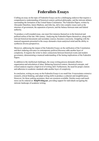 Federalists Essays
Crafting an essay on the topic of Federalist Essays can be a challenging endeavor that requires a
comprehensive understanding of historical context, political philosophy, and the intricate debates
surrounding the formation of the United States Constitution. The Federalist Papers, written by
Alexander Hamilton, James Madison, and John Jay, delve into complex issues such as the
structure of government, the separation of powers, and the balance between state and federal
authority.
To produce a well-rounded essay, one must first immerse themselves in the historical and
political milieu of the late 18th century. Analyzing the Federalist Papers themselves, along with
relevant historical documents and secondary sources, becomes a necessity. Grappling with the
nuanced arguments presented in the essays demands a keen analytical mind and the ability to
synthesize diverse perspectives.
Moreover, addressing the impact of the Federalist Essays on the ratification of the Constitution
and their enduring relevance in contemporary political discourse adds another layer of
complexity. It requires the writer to draw connections between historical events and modern
governance, demonstrating a nuanced understanding of the lasting implications of the Federalist
Papers.
In addition to the intellectual challenges, the essay-writing process demands effective
organization and articulation of ideas. Balancing historical context, theoretical concepts, and
critical analysis requires a high level of writing skill. Furthermore, the need for proper citation
and adherence to academic standards adds another layer of complexity.
In conclusion, writing an essay on the Federalist Essays is no small feat. It necessitates extensive
research, critical thinking, and adept writing skills to produce a coherent and insightful piece.
However, for those seeking assistance, there are resources available. Similar essays and much
more can be ordered on HelpWriting.net, providing support for individuals navigating the
intricate landscape of academic writing.
Federalists Essays Federalists Essays
 