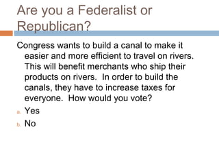 Are you a Federalist or
Republican?
Congress wants to build a canal to make it
easier and more efficient to travel on rivers.
This will benefit merchants who ship their
products on rivers. In order to build the
canals, they have to increase taxes for
everyone. How would you vote?
a. Yes
b. No

 