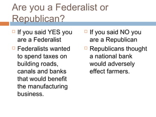 Are you a Federalist or
Republican?




If you said YES you
are a Federalist
Federalists wanted
to spend taxes on
building roads,
canals and banks
that would benefit
the manufacturing
business.





If you said NO you
are a Republican
Republicans thought
a national bank
would adversely
effect farmers.

 