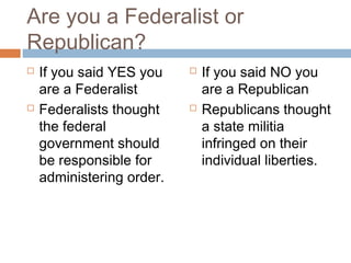 Are you a Federalist or
Republican?




If you said YES you
are a Federalist
Federalists thought
the federal
government should
be responsible for
administering order.





If you said NO you
are a Republican
Republicans thought
a state militia
infringed on their
individual liberties.

 