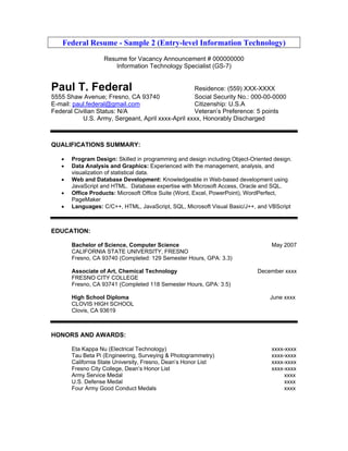 Federal Resume - Sample 2 (Entry-level Information Technology)
                   Resume for Vacancy Announcement # 000000000
                       Information Technology Specialist (GS-7)


Paul T. Federal                                    Residence: (559) XXX-XXXX
5555 Shaw Avenue; Fresno, CA 93740                 Social Security No.: 000-00-0000
E-mail: paul.federal@gmail.com                     Citizenship: U.S.A
Federal Civilian Status: N/A                       Veteran’s Preference: 5 points
           U.S. Army, Sergeant, April xxxx-April xxxx, Honorably Discharged



QUALIFICATIONS SUMMARY:

   •   Program Design: Skilled in programming and design including Object-Oriented design.
   •   Data Analysis and Graphics: Experienced with the management, analysis, and
       visualization of statistical data.
   •   Web and Database Development: Knowledgeable in Web-based development using
       JavaScript and HTML. Database expertise with Microsoft Access, Oracle and SQL.
   •   Office Products: Microsoft Office Suite (Word, Excel, PowerPoint), WordPerfect,
       PageMaker
   •   Languages: C/C++, HTML, JavaScript, SQL, Microsoft Visual Basic/J++, and VBScript



EDUCATION:

       Bachelor of Science, Computer Science                                      May 2007
       CALIFORNIA STATE UNIVERSITY, FRESNO
       Fresno, CA 93740 (Completed: 129 Semester Hours, GPA: 3.3)

       Associate of Art, Chemical Technology                                 December xxxx
       FRESNO CITY COLLEGE
       Fresno, CA 93741 (Completed 118 Semester Hours, GPA: 3.5)

       High School Diploma                                                       June xxxx
       CLOVIS HIGH SCHOOL
       Clovis, CA 93619



HONORS AND AWARDS:

       Eta Kappa Nu (Electrical Technology)                                       xxxx-xxxx
       Tau Beta Pi (Engineering, Surveying & Photogrammetry)                      xxxx-xxxx
       California State University, Fresno, Dean’s Honor List                     xxxx-xxxx
       Fresno City College, Dean’s Honor List                                     xxxx-xxxx
       Army Service Medal                                                              xxxx
       U.S. Defense Medal                                                              xxxx
       Four Army Good Conduct Medals                                                   xxxx
 
