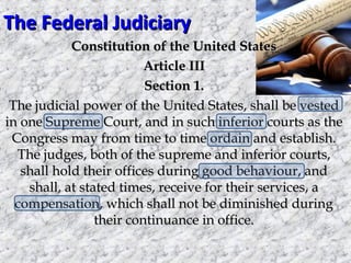 The Federal Judiciary
Constitution of the United States
Article III
Section 1.
The judicial power of the United States, shall be vested
in one Supreme Court, and in such inferior courts as the
Congress may from time to time ordain and establish.
The judges, both of the supreme and inferior courts,
shall hold their offices during good behaviour, and
shall, at stated times, receive for their services, a
compensation, which shall not be diminished during
their continuance in office.

 