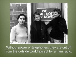 Without power or telephones, they are cut off
from the outside world except for a ham radio.
 