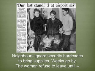 Neighbours ignore security barricades
   to bring supplies. Weeks go by.
 The women refuse to leave until --
 