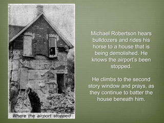 Michael Robertson hears
 bulldozers and rides his
 horse to a house that is
  being demolished. He
 knows the airport’s been
         stopped.

  He climbs to the second
story window and prays, as
 they continue to batter the
    house beneath him.
 