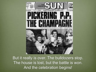 But it really is over. The bulldozers stop.
The house is lost, but the battle is won.
        And the celebration begins!
 