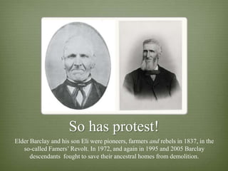 So has protest!
Elder Barclay and his son Eli were pioneers, farmers and rebels in 1837, in the
   so-called Famers‟ Revolt. In 1972, and again in 1995 and 2005 Barclay
      descendants fought to save their ancestral homes from demolition.
 