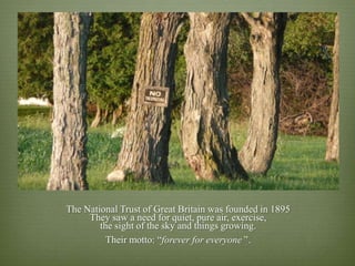 The National Trust of Great Britain was founded in 1895
     They saw a need for quiet, pure air, exercise,
        the sight of the sky and things growing.
          Their motto: “forever for everyone’‟.
 