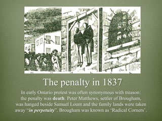 The penalty in 1837
  In early Ontario protest was often synonymous with treason:
  the penalty was death. Peter Matthews, settler of Brougham,
was hanged beside Samuel Lount and the family lands were taken
away “in perpetuity”. Brougham was known as „Radical Corners‟.
 