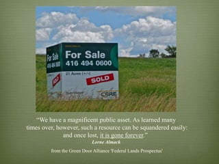 “We have a magnificent public asset. As learned many
times over, however, such a resource can be squandered easily:
              and once lost, it is gone forever.”  
                             Lorne Almack
         from the Green Door Alliance 'Federal Lands Prospectus'
 