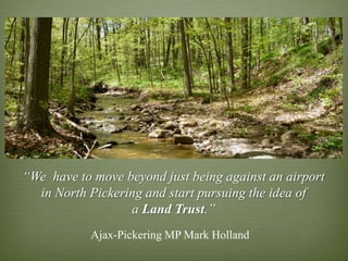 “We have to move beyond just being against an airport
  in North Pickering and start pursuing the idea of
                  a Land Trust.”
           Ajax-Pickering MP Mark Holland
 