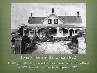Ever Green Villa, circa 1872
Built by Eli Barclay, it was the finest home on the Brock Road.
       In 1972, it would become the birthplace of POP.
 