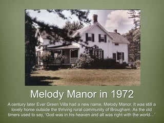 Melody Manor in 1972
A century later Ever Green Villa had a new name, Melody Manor. It was still a
  lovely home outside the thriving rural community of Brougham. As the old
timers used to say, ‘God was in his heaven and all was right with the world…’
 