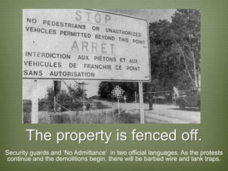 The property is fenced off.
Security guards and ‘No Admittance’ in two official languages. As the protests
 continue and the demolitions begin, there will be barbed wire and tank traps.
 