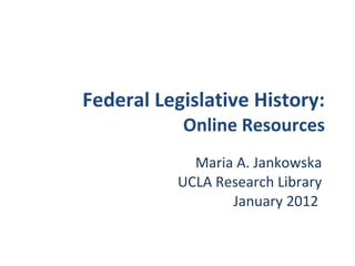 Federal Legislative History: Online Resources Maria A. Jankowska UCLA Research Library January 2012  