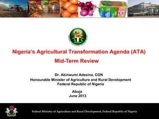 Federal Ministry of Agriculture and Rural Development, Federal Republic of Nigeria
Nigeria’s Agricultural Transformation Agenda (ATA)
Abuja
June 2013
Dr. Akinwumi Adesina, CON
Honourable Minister of Agriculture and Rural Development
Federal Republic of Nigeria
Mid-Term Review
 