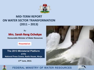 FEDERAL MINISTRY OF WATER RESOURCES
MID-TERM REPORT
ON WATER SECTOR TRANSFORMATION
(2011 – 2013)
By:
Honourable Minister of Water Resources
17th June, 2013.
Presented at:
The 2013 Ministerial Platform
at the
National Press Centre, Radio House, Abuja.
 