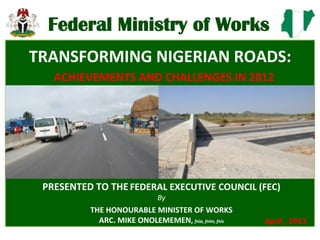 Federal'Ministry'of'Works'
'
PRESENTED(TO(THE'FEDERAL(EXECUTIVE(COUNCIL((FEC)(
By##
THE(HONOURABLE(MINISTER(OF(WORKS(
ARC.(MIKE(ONOLEMEMEN,(fnia,&fnim,&fnis&
(
(
Federal Ministry of Works
TRANSFORMING(NIGERIAN(ROADS:(
ACHIEVEMENTS(AND(CHALLENGES(IN(2012(
April(,(2013(
 