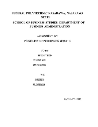 FEDERAL POLYTECHNIC NASARAWA, NASARAWA
STATE
SCHOOL OF BUSINESS STUDIES, DEPARTMENT OF
BUSINESS ADMINISTRATION
ASSIGNMENT ON
PRINCILPES OF PURCHASING (PAS 111)
TO BE
SUBMITTED
BY DANLADI WAYU
WITH REG NO,4404
TO BE
SUBMITTED TO
MR,KUFRE INYANG
JANUARY, 2015
 