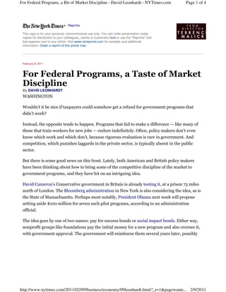 For Federal Programs, a Bit of Market Discipline - David Leonhardt - NYTimes.com                    Page 1 of 4




                                  Reprints

 This copy is for your personal, noncommercial use only. You can order presentation-ready
 copies for distribution to your colleagues, clients or customers here or use the "Reprints" tool
 that appears next to any article. Visit www.nytreprints.com for samples and additional
 information. Order a reprint of this article now.




 February 8, 2011



 For Federal Programs, a Taste of Market
 Discipline
 By DAVID LEONHARDT
 WASHINGTON

 Wouldn’t it be nice if taxpayers could somehow get a refund for government programs that
 didn’t work?

 Instead, the opposite tends to happen. Programs that fail to make a difference — like many of
 those that train workers for new jobs — endure indefinitely. Often, policy makers don’t even
 know which work and which don’t, because rigorous evaluation is rare in government. And
 competition, which punishes laggards in the private sector, is typically absent in the public
 sector.

 But there is some good news on this front. Lately, both American and British policy makers
 have been thinking about how to bring some of the competitive discipline of the market to
 government programs, and they have hit on an intriguing idea.

 David Cameron’s Conservative government in Britain is already testing it, at a prison 75 miles
 north of London. The Bloomberg administration in New York is also considering the idea, as is
 the State of Massachusetts. Perhaps most notably, President Obama next week will propose
 setting aside $100 million for seven such pilot programs, according to an administration
 official.

 The idea goes by one of two names: pay for success bonds or social impact bonds. Either way,
 nonprofit groups like foundations pay the initial money for a new program and also oversee it,
 with government approval. The government will reimburse them several years later, possibly




http://www.nytimes.com/2011/02/09/business/economy/09leonhardt.html?_r=1&pagewante... 2/9/2011
 