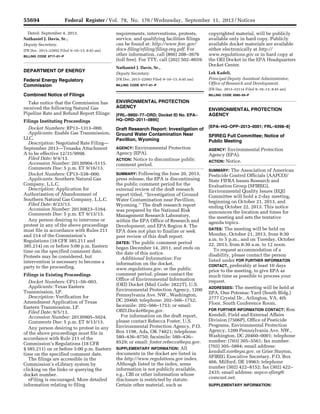 55694 Federal Register / Vol. 78, No. 176 / Wednesday, September 11, 2013 / Notices
Dated: September 4, 2013.
Nathaniel J. Davis, Sr.,
Deputy Secretary.
[FR Doc. 2013–22092 Filed 9–10–13; 8:45 am]
BILLING CODE 6717–01–P
DEPARTMENT OF ENERGY
Federal Energy Regulatory
Commission
Combined Notice of Filings
Take notice that the Commission has
received the following Natural Gas
Pipeline Rate and Refund Report filings:
Filings Instituting Proceedings
Docket Numbers: RP13–1313–000.
Applicants: Enable Gas Transmission,
LLC.
Description: Negotiated Rate Filing—
September 2013—Tenaska Attachment
A to be effective 12/31/9998.
Filed Date: 9/4/13.
Accession Number: 20130904–5115.
Comments Due: 5 p.m. ET 9/16/13.
Docket Numbers: CP13–538–000.
Applicants: Southern Natural Gas
Company, L.L.C.
Description: Application for
Authorization of Abandonment of
Southern Natural Gas Company, L.L.C.
Filed Date: 8/23/13.
Accession Number: 20130823–5164.
Comments Due: 5 p.m. ET 9/13/13.
Any person desiring to intervene or
protest in any of the above proceedings
must file in accordance with Rules 211
and 214 of the Commission’s
Regulations (18 CFR 385.211 and
385.214) on or before 5:00 p.m. Eastern
time on the specified comment date.
Protests may be considered, but
intervention is necessary to become a
party to the proceeding.
Filings in Existing Proceedings
Docket Numbers: CP11–56–003.
Applicants: Texas Eastern
Transmission, LP.
Description: Verification for
Amendment Application of Texas
Eastern Transmission, LP.
Filed Date: 9/5/13.
Accession Number: 20130905–5024.
Comments Due: 5 p.m. ET 9/13/13.
Any person desiring to protest in any
of the above proceedings must file in
accordance with Rule 211 of the
Commission’s Regulations (18 CFR
§ 385.211) on or before 5:00 p.m. Eastern
time on the specified comment date.
The filings are accessible in the
Commission’s eLibrary system by
clicking on the links or querying the
docket number.
eFiling is encouraged. More detailed
information relating to filing
requirements, interventions, protests,
service, and qualifying facilities filings
can be found at: http://www.ferc.gov/
docs-filing/efiling/filing-req.pdf. For
other information, call (866) 208–3676
(toll free). For TTY, call (202) 502–8659.
Nathaniel J. Davis, Sr.,
Deputy Secretary.
[FR Doc. 2013–22093 Filed 9–10–13; 8:45 am]
BILLING CODE 6717–01–P
ENVIRONMENTAL PROTECTION
AGENCY
[FRL–9900–77–ORD; Docket ID No. EPA–
HQ–ORD–2011–0895]
Draft Research Report: Investigation of
Ground Water Contamination Near
Pavillion, Wyoming
AGENCY: Environmental Protection
Agency (EPA).
ACTION: Notice to discontinue public
comment period.
SUMMARY: Following the June 20, 2013,
press release, the EPA is discontinuing
the public comment period for the
external review of the draft research
report titled, ‘‘Investigation of Ground
Water Contamination near Pavillion,
Wyoming.’’ The draft research report
was prepared by the National Risk
Management Research Laboratory,
within the EPA Office of Research and
Development, and EPA Region 8. The
EPA does not plan to finalize or seek
peer review of this draft report.
DATES: The public comment period
began December 14, 2011, and ends on
the date of this notice.
Additional Information: For
information on the docket,
www.regulations.gov, or the public
comment period, please contact the
Office of Environmental Information
(OEI) Docket (Mail Code: 2822T), U.S.
Environmental Protection Agency, 1200
Pennsylvania Ave. NW., Washington,
DC 20460; telephone: 202–566–1752;
facsimile: 202–566–1753; or email:
ORD.Docket@epa.gov.
For information on the draft report,
please contact Rebecca Foster, U.S.
Environmental Protection Agency, P.O.
Box 1198, Ada, OK 74821; telephone:
580–436–8750; facsimile: 580–436–
8529; or email: foster.rebecca@epa.gov.
SUPPLEMENTARY INFORMATION: All
documents in the docket are listed in
the http://www.regulations.gov index.
Although listed in the index, some
information is not publicly available,
e.g., CBI or other information whose
disclosure is restricted by statute.
Certain other material, such as
copyrighted material, will be publicly
available only in hard copy. Publicly
available docket materials are available
either electronically at http://
www.regulations.gov or in hard copy at
the OEI Docket in the EPA Headquarters
Docket Center.
Lek Kadeli,
Principal Deputy Assistant Administrator,
Office of Research and Development.
[FR Doc. 2013–22114 Filed 9–10–13; 8:45 am]
BILLING CODE 6560–50–P
ENVIRONMENTAL PROTECTION
AGENCY
[EPA–HQ–OPP–2013–0001; FRL–9398–8]
SFIREG Full Committee; Notice of
Public Meeting
AGENCY: Environmental Protection
Agency (EPA).
ACTION: Notice.
SUMMARY: The Association of American
Pesticide Control Officials (AAPCO)/
State FIFRA Issues Research and
Evaluation Group (SFIREG),
Environmental Quality Issues (EQI)
Committee will hold a 2-day meeting,
beginning on October 21, 2013, and
ending October 22, 2013. This notice
announces the location and times for
the meeting and sets the tentative
agenda topics.
DATES: The meeting will be held on
Monday, October 21, 2013, from 8:30
a.m. to 5 p.m., and on Tuesday, October
22, 2013, from 8:30 a.m. to 12 noon.
To request accommodation of a
disability, please contact the person
listed under FOR FURTHER INFORMATON
CONTACT, preferably at least 10 days
prior to the meeting, to give EPA as
much time as possible to process your
request.
ADDRESSES: The meeting will be held at
EPA, One Potomac Yard (South Bldg.)
2777 Crystal Dr., Arlington, VA, 4th
Floor, South Conference Room.
FOR FURTHER INFORMATION CONTACT: Ron
Kendall, Field and External Affairs
Division (7506P), Office of Pesticide
Programs, Environmental Protection
Agency, 1200 Pennsylvania Ave. NW.,
Washington, DC 20460–0001; telephone
number: (703) 305–5561; fax number:
(703) 305–5884; email address:
kendall.ron@epa.gov. or Grier Stayton,
SFIREG Executive Secretary, P.O. Box
466, Milford, DE 19963; telephone
number (302) 422–8152; fax (302) 422–
2435; email address: aapco-sfireg@
comcast.net.
SUPPLEMENTARY INFORMATION:
VerDate Mar<15>2010 16:50 Sep 10, 2013 Jkt 229001 PO 00000 Frm 00019 Fmt 4703 Sfmt 4703 E:FRFM11SEN1.SGM 11SEN1
emcdonaldonDSK67QTVN1PRODwithNOTICES
 