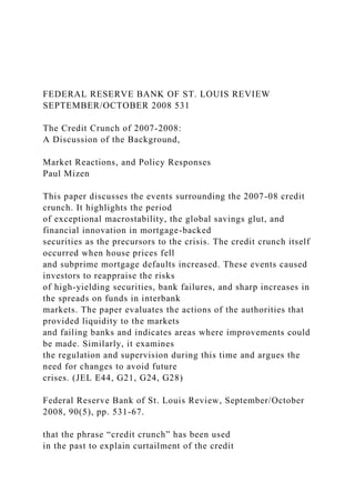 FEDERAL RESERVE BANK OF ST. LOUIS REVIEW
SEPTEMBER/OCTOBER 2008 531
The Credit Crunch of 2007-2008:
A Discussion of the Background,
Market Reactions, and Policy Responses
Paul Mizen
This paper discusses the events surrounding the 2007-08 credit
crunch. It highlights the period
of exceptional macrostability, the global savings glut, and
financial innovation in mortgage-backed
securities as the precursors to the crisis. The credit crunch itself
occurred when house prices fell
and subprime mortgage defaults increased. These events caused
investors to reappraise the risks
of high-yielding securities, bank failures, and sharp increases in
the spreads on funds in interbank
markets. The paper evaluates the actions of the authorities that
provided liquidity to the markets
and failing banks and indicates areas where improvements could
be made. Similarly, it examines
the regulation and supervision during this time and argues the
need for changes to avoid future
crises. (JEL E44, G21, G24, G28)
Federal Reserve Bank of St. Louis Review, September/October
2008, 90(5), pp. 531-67.
that the phrase “credit crunch” has been used
in the past to explain curtailment of the credit
 