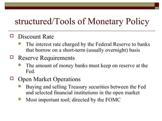 structured/Tools of Monetary Policy
 Discount Rate
 The interest rate charged by the Federal Reserve to banks
that borrow on a short-term (usually overnight) basis
 Reserve Requirements
 The amount of money banks must keep on reserve at the
Fed.
 Open Market Operations
 Buying and selling Treasury securities between the Fed
and selected financial institutions in the open market
 Most important tool; directed by the FOMC
 