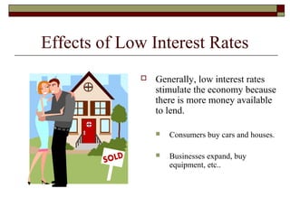 Effects of Low Interest Rates
 Generally, low interest rates
stimulate the economy because
there is more money available
to lend.
 Consumers buy cars and houses.
 Businesses expand, buy
equipment, etc..
 