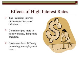 Effects of High Interest Rates
 The Fed raises interest
rates as an effective of
inflation…
 Consumers pay more to
borrow money, dampening
spending.
 Businesses have difficulty
borrowing; unemployment
rises.
 