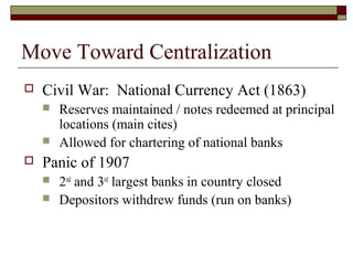 Move Toward Centralization
 Civil War: National Currency Act (1863)
 Reserves maintained / notes redeemed at principal
locations (main cites)
 Allowed for chartering of national banks
 Panic of 1907
 2nd
and 3rd
largest banks in country closed
 Depositors withdrew funds (run on banks)
 