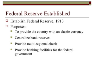 Federal Reserve Established
 Establish Federal Reserve, 1913
 Purposes:
 To provide the country with an elastic currency
 Centralize bank reserves
 Provide multi-regional check
 Provide banking facilities for the federal
government
 