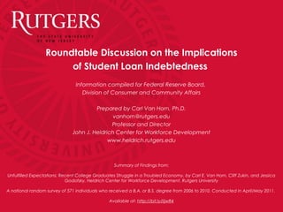 Roundtable Discussion on the Implications
of Student Loan Indebtedness
Information compiled for Federal Reserve Board,
Division of Consumer and Community Affairs
Prepared by Carl Van Horn, Ph.D.
vanhorn@rutgers.edu
Professor and Director
John J. Heldrich Center for Workforce Development
www.heldrich.rutgers.edu
Summary of Findings from:
Unfulfilled Expectations: Recent College Graduates Struggle in a Troubled Economy, by Carl E. Van Horn, Cliff Zukin, and Jessica
Godofsky, Heldrich Center for Workforce Development, Rutgers University
A national random survey of 571 individuals who received a B.A. or B.S. degree from 2006 to 2010. Conducted in April/May 2011.
Available at: http://bit.ly/iijwR4
 