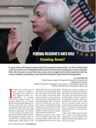 The Global Analyst | SEPTEMBER 201548 |
INTERNATIONAL
I
n these late summer days of
2015 a peak of volatility is
spreading in the global mar-
kets triggered mainly by a
combination of catalysts.
These factors notably include - the
potential decision by the Federal
Reserve (Federal Open Market Com-
mittee), at their Sept. 16-17 meeting,
to undertake either in 2015 or in early
2016 the first rate lift-off since 2006
(monetary tightening); the Chinese
economy slowdown, its highly lever-
aged stock-market bubble and free-
fall (Shanghai Composite Index in
June 2015 was over 5,000 points from
approximately 3000 points in De-
FEDERAL RESERVE’S RATE RISE
Coming Soon?
cember 2014 and now it is back at the
same level it was in December 2014,
that is the index fell by 43 per cent);
and, the impact of the sharp stock
market correction, currency devalua-
tion and massive capital flight (with
potential liquidity risks or currency
wars), the interest-rate cuts and re-
serve ratio cuts, and the below target
GDP growth on the global financial
markets and real economy (i.e., com-
modities, equities, foreign exchange,
credit, financial markets, etc).
Additional catalysts to the current
level of volatility include the sharp
oil prices decline (below $40 a bar-
rel), geopolitical and economic risks
affecting the emerging markets; the
uncertainty about the unravelling of
the Greek crisis (third bail-out in five
years and a new election on the way),
and the ability of China to effective-
ly implement structural reforms to
liberalize its economy and to rebal-
ance its economic model from an
export-led growth (driven by a long-
held investment-and-infrastructure
growth strategy) to a consumption-
led growth.
Lastly, other catalysts are the inves-
tors’ concerns over falling inflation
expectations, and the health of the
global economy (risk of global slow-
down or recession).
In spite of the solid improvement of the US economy fundamentals, it is still unlikely that
a rate rise will occur in September 2015 (unless the Fed aims to make just a minor symbolic
hike), the first one in more than nine years, since it might not be fully consistent with the
current inflation expectations and the latest turbulent international developments.
- Dr. IVO PEZZUTO
Global Markets Analyst, Management Consultant, Economics and
Management Professor
Author of the Book “Predictable and Avoidable” ISTUD Business School and
Catholic University of the Sacred Heart. Milan, Italy
 