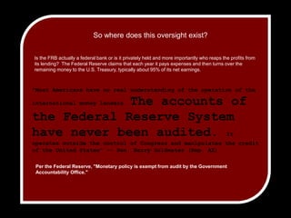 So where does this oversight exist? Is the FRB actually a federal bank or is it privately held and more importantly who reaps the profits from its lending?  The Federal Reserve claims that each year it pays expenses and then turns over the remaining money to the U.S. Treasury, typically about 95% of its net earnings.  "Most Americans have no real understanding of the operation of the international money lenders. The accounts of the Federal Reserve System have never been audited. It operates outside the control of Congress and manipulates the credit of the United States" -- Sen. Barry Goldwater (Rep. AZ)Per the Federal Reserve, "Monetary policy is exempt from audit by the Government Accountability Office."