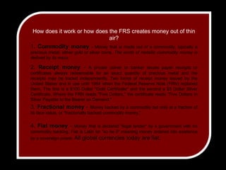 How does it work or how does the FRS creates money out of thin air?1. Commodity money- Money that is made out of a commodity, typically a precious metal, either gold or silver coins. The worth of metallic commodity money is defined by its mass.2. Receipt money - A private coiner or banker issues paper receipts or certificates always redeemable for an exact quantity of precious metal and the receipts may be traded independently. Two forms of receipt money issued by the United States and in use until 1964 when the Federal Reserve Note (FRN) replaced them. The first is a $100 Dollar "Gold Certificate" and the second a $5 Dollar Silver Certificate. Where the FRN reads "Five Dollars," the certificate reads "Five Dollars in Silver Payable to the Bearer on Demand." 3. Fractional money - Money backed by a commodity but only at a fraction of its face value, or "fractionally backed commodity money." 4. Fiat money - Money that is declared "legal tender" by a government with no commodity backing. Fiat is Latin for "so be it" meaning money ordered into existence by a sovereign power. All global currencies today are fiat.