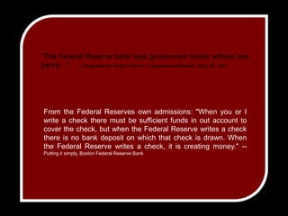 "The Federal Reserve bank buys government bonds without one penny..."    -- Congressman Wright Patman, Congressional Record, Sept 30, 1941From the Federal Reserves own admissions: "When you or I write a check there must be sufficient funds in out account to cover the check, but when the Federal Reserve writes a check there is no bank deposit on which that check is drawn. When the Federal Reserve writes a check, it is creating money." -- Putting it simply, Boston Federal Reserve Bank