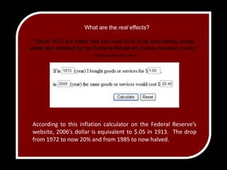 What are the real effects?”Since 1913 the dollar has lost over 95% of its purchasing power, aided and abetted by the Federal Reserve's loose monetary policy.”–Congressman Ron PaulAccording to this inflation calculator on the Federal Reserve’s website, 2006’s dollar is equivalent to $.05 in 1913.  The drop from 1972 to now 20% and from 1985 to now halved.  