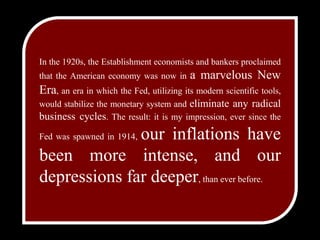 In the 1920s, theEstablishment economists and bankers proclaimed that theAmerican economy was now in a marvelous New Era, an erain which the Fed, utilizing its modern scientific tools, wouldstabilize the monetary system and eliminate any radical businesscycles. The result: it is my impression, ever since the Fedwas spawned in 1914, our inflations have been moreintense, and our depressions far deeper, than ever before.