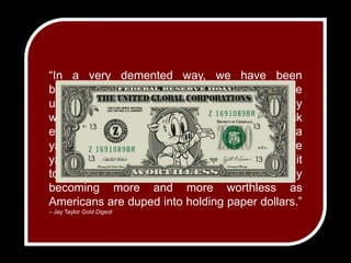 “In a very demented way, we have been brainwashed to think of the dollar as a stable unit of measure, but in fact, thinking that way would be like chopping an inch off a yardstick every year and still calling a yardstick a yardstick. Every year it would take more yardsticks to measure the same distance as it took the year before. The dollar is very rapidly becoming more and more worthless as Americans are duped into holding paper dollars.” – Jay Taylor Gold Digest