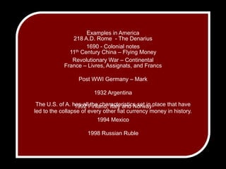 Examples in America1690 - Colonial notesRevolutionary War – Continental218 A.D. Rome  - The Denarius11th Century China – Flying MoneyFrance – Livres, Assignats, and FrancsPost WWI Germany – Mark1932 Argentina1992 Finland, Italy and Norway1994 Mexico1998 Russian RubleThe U.S. of A. has all the characteristics set in place that have led to the collapse of every other fiat currency money in history.