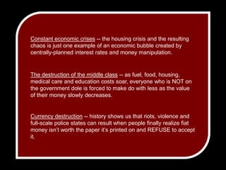 Constant economic crises -- the housing crisis and the resulting chaos is just one example of an economic bubble created by centrally-planned interest rates and money manipulation.The destruction of the middle class -- as fuel, food, housing, medical care and education costs soar, everyone who is NOT on the government dole is forced to make do with less as the value of their money slowly decreases.Currency destruction -- history shows us that riots, violence and full-scale police states can result when people finally realize fiat money isn’t worth the paper it’s printed on and REFUSE to accept it.