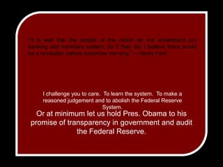 "It is well that the people of the nation do not understand our banking and monetary system, for if they did, I believe there would be a revolution before tomorrow morning." -- Henry FordI challenge you to care.  To learn the system.  To make a reasoned judgement and to abolish the Federal Reserve System.Or at minimum let us hold Pres. Obama to his promise of transparency in government and audit the Federal Reserve.