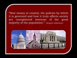 “How money is created, the policies by which it is governed and how it truly affects society are unregistered interests of the great majority of the population.” –Zeitgeist Addendum