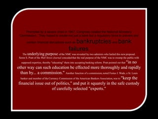 Prompted by a severe crisis in 1907, Congress created the National Monetary Commission.  They hoped to create not just a bank but a regulatory force to prevent and contain financial disruptions such as bankruptcies and bank failures.  The underlying purpose ofthe NMC was revealed by two admirers who hailed this newproposal.  Seren S. Pratt of the Wall Street Journal concededthat the real purpose of the NMC was to swamp the publicwith supposed expertise, thereby "educating" them into acceptingbanking reform. Pratt pointed out that "in no other waycan such education be effected more thoroughly and rapidlythan by... a commission." Another function of acommission,noted Festus J. Wade, a St. Louis banker and member of theCurrency Commission of the American Bankers Association,was to "keep the financial issue out of politics," and put itsquarely in the safe custody of carefully selected "experts."