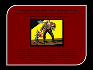 ”There is nothing that the Fed can do to guarantee that our economy will grow at a healthy pace or that it will provide a job for everyone who wants one.” --FEDERALRESERVE.ORG"A great industrial nation is controlled by its system of credit. Our system of credit isconcentrated. The growth of the nation, therefore, and all our activities are in the hands ofa few men.We have come to be one of the worst ruled, one of the most completelycontrolled and dominated Governments in the civilized world no longer a Government byfree opinion, no longer a Government by conviction and the vote of the majority, but a Government by the opinion and duress of a small group of dominant men." - Woodrow Wilson