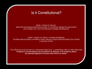 Is it Constitutional?Article 1, Section 8, Clause 5, states that only Congress shall have the power "to coin Money, regulate the value thereof, and of foreign Coin, and fix the Standard of Weights and Measures"Article 1, Section 10, Clause 1, prohibits the following: "No State shall coin Money; emit Bills of Credit; make any Thing but Gold and Silver Coin a Tender in Payment of Debt." The 1935 Supreme Court case A.L.A. Schechter Poultry Corp. v. United States, 295 U.S. 495 (1935) ruled: "Congress is not permitted by the Constitution to abdicate, or to transfer to others, the essential legislative functions with which it is vested." 
