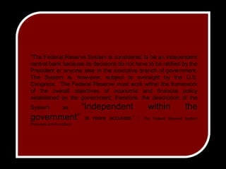 ”The Federal Reserve System is considered to be an independent central bank because its decisions do not have to be ratified by the President or anyone else in the executive branch of government. The System is, how­ever, subject to oversight by the U.S. Congress.  The Federal Reserve must work within the framework of the overall objectives of economic and financial policy established by the government; therefore, the description of the System as “independent within the government” is more accurate.” - The Federal Reserve System Purposes and Functions